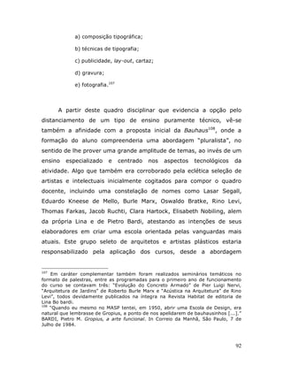 a) composição tipográfica;

             b) técnicas de tipografia;

             c) publicidade, lay-out, cartaz;

             d) gravura;

             e) fotografia.107




      A partir deste quadro disciplinar que evidencia a opção pelo
distanciamento de um tipo de ensino puramente técnico, vê-se
também a afinidade com a proposta inicial da Bauhaus108, onde a
formação do aluno compreenderia uma abordagem “pluralista”, no
sentido de lhe prover uma grande amplitude de temas, ao invés de um
ensino    especializado    e     centrado   nos   aspectos     tecnológicos     da
atividade. Algo que também era corroborado pela eclética seleção de
artistas e intelectuais inicialmente cogitados para compor o quadro
docente, incluindo uma constelação de nomes como Lasar Segall,
Eduardo Kneese de Mello, Burle Marx, Oswaldo Bratke, Rino Levi,
Thomas Farkas, Jacob Ruchti, Clara Hartock, Elisabeth Nobiling, alem
da própria Lina e de Pietro Bardi, atestando as intenções de seus
elaboradores em criar uma escola orientada pelas vanguardas mais
atuais. Este grupo seleto de arquitetos e artistas plásticos estaria
responsabilizado pela aplicação dos cursos, desde a abordagem


107
    Em caráter complementar também foram realizados seminários temáticos no
formato de palestras, entre as programadas para o primeiro ano de funcionamento
do curso se contavam três: “Evolução do Concreto Armado” de Pier Luigi Nervi,
“Arquitetura de Jardins” de Roberto Burle Marx e “Acústica na Arquitetura” de Rino
Levi”, todos devidamente publicados na íntegra na Revista Habitat de editoria de
Lina Bo bardi.
108
    “Quando eu mesmo no MASP tentei, em 1950, abrir uma Escola de Design, era
natural que lembrasse de Gropius, a ponto de nos apelidarem de bauhausinhos [...].”
BARDI, Pietro M. Gropius, a arte funcional. In Correio da Manhã, São Paulo, 7 de
Julho de 1984.



                                                                                92
 