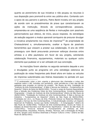 quanto ao pioneirismo de sua iniciativa e não poupou os recursos à
sua disposição para promovê-la entre seu público-alvo. Contando com
o apoio de seu parceiro e patrono, Pietro Bardi investiu em seu projeto
de acordo com os procedimentos de praxe que caracterizavam as
ações     da   instituição.    Através     de    correspondências        pessoais,
empreendeu-se uma seqüência de flertes e insinuações com possíveis
patrocinadores que obteve, de início, pouca resposta. As estratégias
de sedução seguiam o modus operandi corriqueiro de procurar divulgar
a iniciativa amplamente nos meios de imprensa110 de propriedade de
Chateaubriand e, simultaneamente, exaltar a figura de possíveis
beneméritos que viessem a prestar sua colaboração. O ano de 1950
prosseguiu com Bardi procurando promover esforços diversos entre
artistas e a elite paulistana em favor de seu projeto, solicitando
colaboração financeira, equipamentos, materiais ou qualquer outro
elemento que pudesse vir a ser utilizado em sua concreção.

        As inscrições foram abertas no segundo semestre daquele e ano
e divulgadas junto ao programa em uma estratégia ostensiva de
publicação de notas freqüentes pelo Brasil afora em todos os veículos
de imprensa subordinados aos Diários Associados no período em que
110
    É esclarecedor notar o tom urgente e glamuroso das chamadas e notas das
matérias sobre o IAC incluídas nos periódicos, onde percebe-se o teor das táticas
adotadas para propalar os méritos do projeto: “No Museu de Arte. Instalação do
“Instituto de Arte Contemporânea”. O Belo a Serviço da Indústria – Fundamentos do
Desenho” (Diário da Noite de 08/02/1950); “Cursos a cargo de Ilustres Especialistas.
Para a Solução dos Problemas Vitais da Arte Contemporânea. Iniciativa Altamente
Progressista – Criação do Instituto de Arte Contemporânea” (Diário de São Paulo de
28/02/1950); “Instalação do Instituto de Arte Contemporânea. O Belo a Serviço da
Indústria – Fundamentos do Desenho” (Diário de São Paulo de 08/03/1950);
Finalidades do I.A.C., no Museu de Arte. Pretende Colocar os Modernos Métodos de
Produção a Serviço da Arte Contemporânea. A Industrialização constitui um Aspecto
Essencial do Problema. Cursos que Serão Instituídos – A Congregação.” (Diário de
São Paulo de 15/06/1950); “Instituto de Arte Contemporânea. Jovens de Todos os
Estados do Brasil Reunidos num Movimento Significativo.” (Diário de São Paulo de
13/02/1951); “Inicia-se Amanhã o Funcionamento do Instituto de Arte
Contemporânea. Arquitetos, Pintores, Artistas, Técnicos, sob a Orientação do Museu
de Arte, lançam Uma iniciativa Destinada a Produzir Cultura e Arte.” (Diário de São
Paulo de 28/02/1951).


                                                                                 95
 