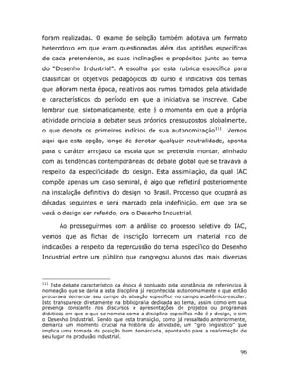 foram realizadas. O exame de seleção também adotava um formato
heterodoxo em que eram questionadas além das aptidões específicas
de cada pretendente, as suas inclinações e propósitos junto ao tema
do “Desenho Industrial”. A escolha por esta rubrica específica para
classificar os objetivos pedagógicos do curso é indicativa dos temas
que afloram nesta época, relativos aos rumos tomados pela atividade
e característicos do período em que a iniciativa se inscreve. Cabe
lembrar que, sintomaticamente, este é o momento em que a própria
atividade principia a debater seus próprios pressupostos globalmente,
o que denota os primeiros indícios de sua autonomização111. Vemos
aqui que esta opção, longe de denotar qualquer neutralidade, aponta
para o caráter arrojado da escola que se pretendia montar, alinhado
com as tendências contemporâneas do debate global que se travava a
respeito da especificidade do design. Esta assimilação, da qual IAC
compõe apenas um caso seminal, é algo que refletirá posteriormente
na instalação definitiva do design no Brasil. Processo que ocupará as
décadas seguintes e será marcado pela indefinição, em que ora se
verá o design ser referido, ora o Desenho Industrial.

      Ao prosseguirmos com a análise do processo seletivo do IAC,
vemos que as fichas de inscrição fornecem um material rico de
indicações a respeito da repercussão do tema específico do Desenho
Industrial entre um público que congregou alunos das mais diversas



111
    Este debate característico da época é pontuado pela constância de referências à
nomeação que se daria a esta disciplina já reconhecida autonomamente e que então
procurava demarcar seu campo de atuação específico no campo acadêmico-escolar.
Isto transparece diretamente na bibliografia dedicada ao tema, assim como em sua
presença constante nos discursos e apresentações de projetos ou programas
didáticos em que o que se nomeia como a disciplina específica não é o design, e sim
o Desenho Industrial. Sendo que esta transição, como já ressaltado anteriormente,
demarca um momento crucial na história da atividade, um “giro lingüístico” que
implica uma tomada de posição bem demarcada, apontando para a reafirmação de
seu lugar na produção industrial.


                                                                                96
 