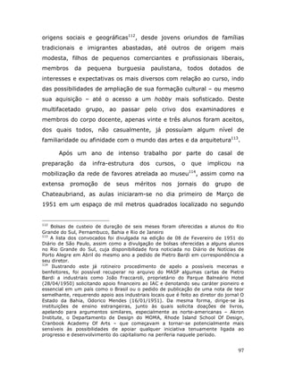 origens sociais e geográficas112, desde jovens oriundos de famílias
tradicionais e imigrantes abastadas, até outros de origem mais
modesta, filhos de pequenos comerciantes e profissionais liberais,
membros      da     pequena     burguesia      paulistana,     todos   dotados     de
interesses e expectativas os mais diversos com relação ao curso, indo
das possibilidades de ampliação de sua formação cultural – ou mesmo
sua aquisição – até o acesso a um hobby mais sofisticado. Deste
multifacetado grupo, ao passar pelo crivo dos examinadores e
membros do corpo docente, apenas vinte e três alunos foram aceitos,
dos quais todos, não casualmente, já possuíam algum nível de
familiaridade ou afinidade com o mundo das artes e da arquitetura113.

       Após um ano de intenso trabalho por parte do casal de
preparação     da    infra-estrutura     dos    cursos,    o    que    implicou    na
mobilização da rede de favores atrelada ao museu114, assim como na
extensa    promoção       de   seus    méritos    nos     jornais     do   grupo   de
Chateaubriand, as aulas iniciaram-se no dia primeiro de Março de
1951 em um espaço de mil metros quadrados localizado no segundo


112
    Bolsas de custeio de duração de seis meses foram oferecidas a alunos do Rio
Grande do Sul, Pernambuco, Bahia e Rio de Janeiro
113
    A lista dos convocados foi divulgada na edição de 08 de Fevereiro de 1951 do
Diário de São Paulo, assim como a divulgação de bolsas oferecidas a alguns alunos
no Rio Grande do Sul, cuja disponibilidade fora noticiada no Diário de Notícias de
Porto Alegre em Abril do mesmo ano a pedido de Pietro Bardi em correspondência a
seu diretor.
114
     Ilustrando este já rotineiro procedimento de apelo a possíveis mecenas e
benfeitores, foi possível recuperar no arquivo do MASP algumas cartas de Pietro
Bardi a industriais como João Fraccaroli, proprietário do Parque Balneário Hotel
(28/04/1950) solicitando apoio financeiro ao IAC e denotando seu caráter pioneiro e
essencial em um país como o Brasil ou o pedido de publicação de uma nota de teor
semelhante, requerendo apoio aos industriais locais que é feito ao diretor do jornal O
Estado da Bahia, Odorico Mendes (16/01/1951). Da mesma forma, dirige-se às
instituições de ensino estrangeiras, junto às quais solicita doações de livros,
apelando para argumentos similares, especialmente as norte-americanas – Akron
Institute, o Departamento de Design do MOMA, Rhode Island School Of Design,
Cranbook Academy Of Arts – que começavam a tornar-se potencialmente mais
sensíveis às possibilidades de apoiar qualquer iniciativa tenuamente ligada ao
progresso e desenvolvimento do capitalismo na periferia naquele período.


                                                                                   97
 