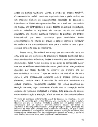 andar do Edifício Guilherme Guinle, o prédio do próprio MASP115.
Concentrada no período matutino, a primeira turma pôde usufruir de
um modesto número de equipamentos, resultado de doações e
investimentos diretos de algumas famílias patrocinadoras costumeiras
do museu. Em contrapartida, o corpo docente englobava intelectuais,
artistas,   artesãos     e    arquitetos   de   renome     no    circuito   cultural
paulistano, até mesmo eventuais visitantes de prestígio em âmbito
internacional      que       eram   recrutados     para       seminários,     todos
arregimentados no intuito de prover a solidez técnica e curricular
necessária a um empreendimento que, para o melhor e para o pior,
contava com certo grau de ineditismo.

       Desse modo, Pietro Bardi encarregou-se das aulas de teoria da
arte, Lina das de elementos da arquitetura, Roberto Sambonet daria
aulas de desenho a mão-livre, Bratke transmitiria seus conhecimentos
de materiais, Jacob Ruchti incumbiu-se das aulas de composição e, por
sua vez, os ecléticos seminários de cultura geral seriam inaugurados e
mantidos     por   Roger      Bastide   no   decorrer    do     primeiro    ano   de
funcionamento do curso. O que se verifica nos conteúdos de cada
curso é uma preocupação constante com o preparo técnico dos
discentes, sempre aliado à tentativa de transmitir elementos da
cultura brasileira, francamente pautados nos temas canônicos da
tradição nacional, algo claramente afinado com a concepção então
corrente de formação intelectual e artística. Esta proposta de síntese
entre modernização e tradição, afinal de contas, tão contemporânea
115
     Como já assinalado anteriormente, papel de destaque na instalação do IAC
também foi cumprido pela revista Habitat, uma publicação de artes e cultura
idealizada por Lina de circulação limitada e voltada para um público restrito de
connaisseurs, com um conteúdo predominantemente pautado por temas da
arquitetura e das vanguardas artísticas. Um lugar privilegiado para a promoção das
iniciativas do MASP como um todo entre as camadas intelectuais, em que se vêem
matérias exaltando as realizações ali efetivadas, desde as exposições em cartaz, com
destaque para artistas reputados de passagem pelas paredes do museu, a escola de
artes infantil, o curso de moda, até o próprio IAC e seus docentes.


                                                                                  98
 