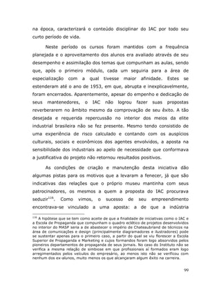 na época, caracterizará o conteúdo disciplinar do IAC por todo seu
curto período de vida.

       Neste período os cursos foram mantidos com a frequência
planejada e o aproveitamento dos alunos era avaliado através de seu
desempenho e assimilação dos temas que compunham as aulas, sendo
que, após o primeiro módulo, cada um seguiria para a área de
especialização     com    a       qual   tivesse    maior     afinidade.   Estes   se
estenderam até o ano de 1953, em que, abrupta e inexplicavelmente,
foram encerrados. Aparentemente, apesar do empenho e dedicação de
seus   mantenedores,          o    IAC   não   logrou       fazer   suas   propostas
reverberarem no âmbito mesmo da comprovação de seu êxito. A tão
desejada e requerida repercussão no interior dos meios da elite
industrial brasileira não se fez presente. Mesmo tendo consistido de
uma experiência de risco calculado e contando com os auspícios
culturais, sociais e econômicos dos agentes envolvidos, a aposta na
sensibilidade dos industriais ao apelo de necessidade que conformava
a justificativa do projeto não retornou resultados positivos.

       As condições de criação e manutenção desta iniciativa dão
algumas pistas para os motivos que a levaram a fenecer, já que são
indicativas das relações que o próprio museu mantinha com seus
patrocinadores, os mesmos a quem a proposta do IAC procurava
seduzir116.    Como      vimos,      o    sucesso    de     seu     empreendimento
encontrava-se vinculado a uma aposta: a de que a indústria

116
   A hipótese que se tem como aceite de que a finalidade de iniciativas como o IAC e
a Escola de Propaganda que compunham o quadro eclético de projetos desenvolvidos
no interior do MASP seria a de abastecer o império de Chateaubriand de técnicos na
área de comunicações e design (principalmente diagramadores e ilustradores) pode
se sustentar apenas para o primeiro caso, a partir do qual se viu florescer a Escola
Superior de Propaganda e Marketing e cujos formandos foram logo absorvidos pelos
pioneiros departamentos de propaganda de seus jornais. No caso do Instituto não se
verifica a mesma relação de simbiose em que profissionais aí formados eram logo
arregimentados pelos veículos do empresário, ao menos isto não se verificou com
nenhum dos ex-alunos, muito menos os que alcançaram algum êxito na carreira.


                                                                                   99
 