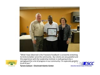 “What I have observed is the Freestore Foodbank is constantly stretching its limits to better serve the community.  Our clients are very grateful and this experience with the Leadership Institute is really going to be a springboard for a lot of progress in our community. I’m especially grateful to all of you.” Tyrone Jackson - Cincinnati Islamic Center
