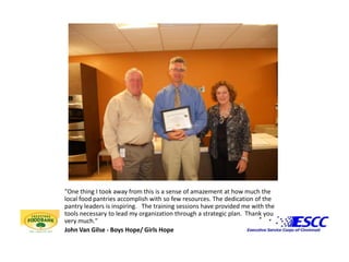 "One thing I took away from this is a sense of amazement at how much the local food pantries accomplish with so few resources. The dedication of the pantry leaders is inspiring.   The training sessions have provided me with the tools necessary to lead my organization through a strategic plan.  Thank you very much."John Van Gilse - Boys Hope/ Girls Hope
