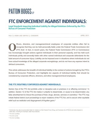 FTC ENFORCEMENT AGAINST INDIVIDUALS:
Legal Standards Impacting Individual Liability for Alleged Violations Enforced by the FTC’s
Bureau of Consumer Protection


paul d. rubin and smitha g. stansbury                                                                                            APRIL 2011




O
                fficers, directors, and management-level employees of corporate entities often fail to
                recognize that they can be held personally liable under the Federal Trade Commission Act
                (FTC Act)1. In fact, in recent years, the Federal Trade Commission (FTC or Commission)
has increasingly brought actions against individuals in their personal capacity, and has held such
individuals jointly and severally liable with other named individual and corporate defendants for the
total amount of consumer injury. Liability can be imposed even in situations where individuals do not
have actual knowledge of the alleged corporate wrongdoings, and do not have any express intent to
defraud consumers.


This article addresses the breadth of individual liability in the context of actions brought by the FTC’s
Bureau of Consumer Protection, and highlights ten aspects of individual liability that should be
considered by corporate officers, directors, and other management-level employees.



The FTC rouTIneLy enForCes AgAInsT IndIvIduALs.

Section 5(a) of the FTC Act prohibits unfair or deceptive acts or practices in or affecting commerce.2 In
addition, Section 12 of the FTC Act makes it unlawful to disseminate, or cause to be disseminated, any
false advertisement to induce the purchase of food, drugs, devices, services or cosmetics.3 The FTC may
initiate federal district court proceedings to enjoin violations of the FTC Act, and to secure other equitable
relief such as restitution and disgorgement of ill-gotten gains.4




1
    Individuals may also be personally liable for violations of the Federal Food, Drug, and Cosmetic Act (FFDCA) and other federal or
    state laws, including for example, state fraud statutes.
2
    15 U.S.C. § 45(a).
3
    15 U.S.C. § 52.
4
    15 U.S.C. § 53(b).
 