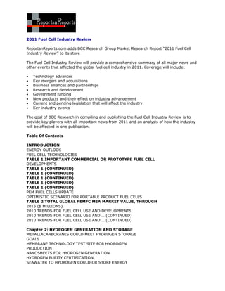 2011 Fuel Cell Industry Review

ReportsnReports.com adds BCC Research Group Market Research Report “2011 Fuel Cell
Industry Review’’ to its store

The Fuel Cell Industry Review will provide a comprehensive summary of all major news and
other events that affected the global fuel cell industry in 2011. Coverage will include:

   Technology advances
   Key mergers and acquisitions
   Business alliances and partnerships
   Research and development
   Government funding
   New products and their effect on industry advancement
   Current and pending legislation that will affect the industry
   Key industry events

The goal of BCC Research in compiling and publishing the Fuel Cell Industry Review is to
provide key players with all important news from 2011 and an analysis of how the industry
will be affected in one publication.

Table Of Contents

INTRODUCTION
ENERGY OUTLOOK
FUEL CELL TECHNOLOGIES
TABLE 1 IMPORTANT COMMERCIAL OR PROTOTYPE FUEL CELL
DEVELOPMENTS
TABLE 1 (CONTINUED)
TABLE 1 (CONTINUED)
TABLE 1 (CONTINUED)
TABLE 1 (CONTINUED)
TABLE 1 (CONTINUED)
PEM FUEL CELLS UPDATE
OPTIMISTIC SCENARIO FOR PORTABLE PRODUCT FUEL CELLS
TABLE 2 TOTAL GLOBAL PEMFC MEA MARKET VALUE, THROUGH
2015 ($ MILLIONS)
2010 TRENDS FOR FUEL CELL USE AND DEVELOPMENTS
2010 TRENDS FOR FUEL CELL USE AND … (CONTINUED)
2010 TRENDS FOR FUEL CELL USE AND … (CONTINUED)

Chapter 2: HYDROGEN GENERATION AND STORAGE
METALLACARBORANES COULD MEET HYDROGEN STORAGE
GOALS
MEMBRANE TECHNOLOGY TEST SITE FOR HYDROGEN
PRODUCTION
NANOSHEETS FOR HYDROGEN GENERATION
HYDROGEN PURITY CERTIFICATION
SEAWATER TO HYDROGEN COULD OR STORE ENERGY
 