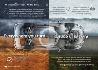 subaru.com/awd
Subaru Symmetrical All-Wheel Drive
   With	an	almost-perfect	symmetrical	layout,	our	unique	                                   near-perfect	balance.
   system offers better balance for stability and a more                                    intuitive control comes from
   efficient	flow	of	power	to	all	four	wheels	for	greater	grip.                             Dynamic steering and
                                                                                                        Spirited Handling
      Always in control.                                                Everywhere you turn.
                                                                         and control to seize any road and any opportunity.
  All-weather Conditions                    Accident Avoidance
                                                                         All-Wheel	Drive,	standard.	Giving	you	better	traction	
     Traction and stability keeps              Being more responsive
                                                                         Subaru comes with the confidence of Symmetrical
     you connected to the road                 to the unexpected         We believe in using all four wheels. That’s why every
     no matter the conditions.                 takes natural agility.
                                                                                All wheels. All roads. All the time.
 