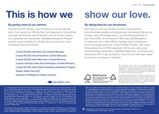 Subaru Life        Responsibility




  This is how we                                                                                                         show our love.
      By giving more to our owners.                                                                                      By taking less for our brochures.
      Owners love their Subaru. And the feeling is mutual. We take                                                       Next time you pick up a Subaru brochure, know that our
      care of our owners by offering them the reassurance of protective                                                  environmentally sensitive printing process has reduced the amount
      coverage and through special benefits only for Subaru owners.                                                      of trees, water and energy used in our brochure production. In
      Our comprehensive warranties, Roadside Assistance Program                                                          fact,	since	2008,	we	have	saved	1,890	trees,	803,043	gallons	
      and the overall reliability of a Subaru give owners even more                                                      of water and over 1 billion BTUs of energy. Every brochure we
      confidence behind the wheel.                                                                                       print	is	produced	using	this	“Green	Printing	Process”	and	Forest	
                                                                                                                         Stewardship Council (FSC) standards. We’re even using more
                  3 years/36,000 miles New Car Limited Warranty                                                          environmentally	responsible,	vegetable-based	inks.	So	whether	you	
                                                                                                                         download a PDF or get a brochure, know that we have taken steps
                  5 years/60,000 miles Powertrain Limited Warranty
                                                                                                                         to minimize our impact on the Earth.
                  3 years/36,000 miles Wear Item Limited Warranty
                  5 years/unlimited miles Rust Perforation Limited Warranty
                                                                                                                                                                               This	 brochure	 was	 printed	 with	 vegetable-based	 inks	
                  3 years/36,000 miles Subaru Roadside Assistance Program                                                                                                      and	produced	using	a	“Green	Printing	Process”	and	FSC	
                                                                                                                                                                               standards. The Forest Stewardship Council (FSC) is an
                                                                                                                                                                               international organization that brings people together to
                  Subaru Added Security®                                                                                                                                       find solutions which promote responsible stewardship of
                                                                                                                                                                               the world’s forests and environments.
                  Insurance Privileges for Subaru Owners                                                                                                                       By producing this brochure in a green way rather than by
                                                                                                                                                                               traditional	methods,	we	saved	37	trees	preserved	for	the	
                                                                                                                                                                               future;	 106	 lbs	 water-borne	 waste	 not	 created;	 15,612	
                                                                                                                                                                               gallons	wastewater	flow	saved;	1,727	lbs	solid	waste	not	
                                                                                                                                                                               generated;	 3,401	 lbs	 net	 greenhouse	 gases	 prevented;	
                                                                               my.subaru.com                                                                                   26,032,440	BTUs	energy	not	consumed.


1. Ratings	based	on	Insurance	Institute	for	Highway	Safety’s	(IIHS’s)	40-mile-per-hour	frontal	crash	test,	31-mile-      WRX are registered trademarks. Lineartronic is a registered trademark. iPod is a registered trademark of Apple
per-hour	side-impact	test,	20-mile-per-hour	rear-impact	test,	and	roof-strength	test.	For	more	information,	contact	     Inc. harman/kardon is a registered trademark of Harman International Industries, Inc. Bluetooth is a registered
IIHS or visit their website at www.iihs.org. 2. Ratings for 2010 Tribeca. 2011 Tribeca not tested. Star ratings          trademark	of	Bluetooth	SIG,	Inc.	Brembo	is	a	registered	trademark	of	Freni	Brembo	S.p.A.	For	more	information,	
are part of the U.S. Department of Transportation’s safercar.gov program. (www.safercar.gov) 3. 2.5i	models	with	        contact your Subaru dealer or log on to subaru.com. Some images shown are for illustration purposes only.
CVT transmission only. 4. Availability varies by trim level. 5.	 Based	on	ALG’s	2010	Residual	Value	Awards	              Specifications in this brochure are based on the latest product information available at the time of publication.
Brand Rankings for Mainstream Brands. 6. EPA	highway	estimate	for	Legacy	2.5i	with	CVT	transmission.	Visit	              For	the	most	up-to-date	product	information,	log	on	to	subaru.com.	Some	equipment	shown	in	photography	in	
fueleconomy.gov for more information. 7. 2011	Forester,	Legacy	and	Outback	2.5L	non-turbo	models	certified	              this brochure is optional at extra cost. Specific options may be available only in combination with other options.
as	Partial	Zero	Emission	Vehicle	(PZEV)	are	available	in	all	50	states.	Only	those	sold	and	registered	in	California,	   Specific combinations of equipment or features may vary from time to time and by geographic area. Certain
Connecticut, Maine, Maryland, Massachusetts, New Jersey, New Mexico, New York, Rhode Island and Vermont                  accessories and equipment may not be available at the time of publication. Subaru of America, Inc., reserves
will	be	eligible	for	the	15	years/150,000	mile	emission	warranty.	 8. Based on R. L. Polk & Co. registration data        the right to change or discontinue at any time, without notice, prices, colors, materials, equipment, accessories,
in	the	U.S.	1999	to	2009.                                                                                                specifications, models and packages without incurring any obligation to make the same or similar changes on
                                                                                                                         vehicles previously sold. Colors shown may vary due to reproduction and printing processes.
This brochure was prepared by Subaru of America, Inc. A warranty from Subaru of America, Inc., is available only
on cars sold to the first retail purchaser through an authorized Subaru dealer in the continental U.S. or Alaska.        This brochure is printed in the U.S.A. on recycled paper. ©2010 Subaru of America, Inc.
Subaru, SUBARU BOXER, Added Security, Forester, Impreza, Legacy, Outback, Outback Sport, STI, Tribeca and                11.LIFEBOOK.525	(S-11008,	350K,	7/10,	CG)
 