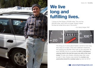 Subaru Life   Durability



We live
long and
fulfilling lives.
“I drove my first Subaru 376,000 miles. This one has
295,000 miles, and it still runs great. Subaru makes
the best all-wheel-drive cars in the world.”
                                      —Dr. Hardy Herger, PhD




       The thing you’ll notice about Subaru owners is how long
       they hang on to them. They even celebrate milestones
       like passing the 200,000 miles mark on the odometer. Or
       even	500,000.	So	it’s	no	wonder	that	95% of all Subaru
       vehicles built in the last ten years are still on the road
       today.8 It’s also why Subaru vehicles keep their value
       so well. In fact, Subaru was named the number one
       automotive brand for residual value	by	ALG	for	2010.5



                                subaruhighmileageclub.com
 