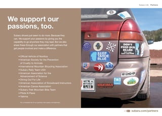 Subaru Life   Partners




We support our
passions, too.
 Subaru drivers just seem to do more. Because they
 can. We support your passions by giving you the
 capability to go anywhere they may lead. But we also
 share these through our association with partners that
 get people involved and make a difference.


     •	Official	Vehicle	of	Nordica
     •	American	Society	for	the	Prevention	
       of Cruelty to Animals
     •	International	Mountain	Bicycling	Association
     •	Subaru	Rally	Team	USA
     •	American	Association	for	the
       Advancement of Science
     •	Dining	Out	For	Life
     •	American	Association	of	Snowboard	Instructors
     •	American	Canoe	Association	
     •	Subaru-Trek	Mountain	Bike	Team
     •	Pilots	N	Paws
     •	Yakima

       For a complete list of our partners visit subaru.com/partners.




                                                                        subaru.com/partners
 