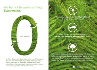 Subaru Life   Environment



We try not to waste a thing.
Even waste.
                                                                    The Subaru Legacy is the most fuel-efficient
                                                                           all-wheel	drive	car	in	America.6




                                                                         Many Subaru models have achieved
                      ZERO LANDFILL                                Partial Zero Emission Vehicle (PZEV)7 status.




                                                               We’ve spent decades building relationships with those who
                                                               believe in building a cleaner and greener world as much
                                                                as we do. That’s why we support organizations such as
 In	2004,	Subaru	of	Indiana	Automotive,	Inc.	(SIA)	became	
 the first manufacturing facility in the U.S. to reach zero    Leave No Trace, which promotes responsible recreation.
 landfill status and be designated a wildlife habitat. And
 every Subaru plant continues to use green suppliers, reduce
 manufacturing wastes and CO2 emissions.
                                                                                               subaru.com/environment
 