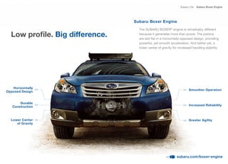 Subaru Life   Subaru Boxer Engine




                                 Subaru Boxer Engine
                                   The SUBARU BOXER® engine is remarkably different
  Low profile. Big difference.     because it generates more than power. The pistons
                                   are	laid	flat	in	a	horizontally	opposed	design,	providing	
                                   powerful, yet smooth acceleration. And better yet, a
                                   lower center of gravity for increased handling stability.




   Horizontally >>
                                                                       Smoother Operation
                                                                  >>
Opposed Design


       Durable >>
                                                                       Increased Reliability
                                                                  >>
   Construction



  Lower Center >>                                                 >>   Greater Agility
     of Gravity




                                                              subaru.com/boxer-engine
 