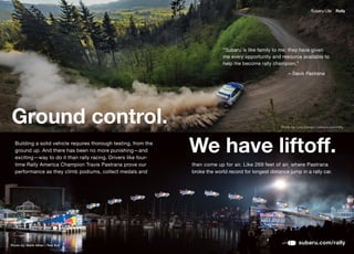 Subaru Life     Rally




                                                                               “Subaru is like family to me; they have given
                                                                               me every opportunity and resource available to
                                                                               help me become rally champion.”

                                                                                                            —Travis Pastrana




Ground control.                                                                                          Photo by: Lars Gange / subaru.com/rally




  Building a solid vehicle requires thorough testing, from the
  ground up. And there has been no more punishing—and
  exciting—way	to	do	it	than	rally	racing.	Drivers	like	four-
                                                                 We have liftoff.
  time Rally America Champion Travis Pastrana prove our          then	come	up	for	air.	Like	269	feet	of	air,	where	Pastrana	
  performance as they climb podiums, collect medals and          broke the world record for longest distance jump in a rally car.




Photo by: Garth Milan / Red Bull
                                                                                                                    subaru.com/rally
 