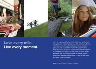 2011 Subaru Life




Love every mile.     Life is for exploring. Whether you’re hitting your favorite trail,
                     taking a favorite road or tackling your daily adventures, Subaru

Live every moment.   vehicles are uniquely engineered to get you out, keep you
                     going, and help you embrace more of life’s opportunities.
                     That’s	because	every	Subaru	has	Symmetrical	All-Wheel	Drive	
                     to confidently drive where you want, when you want. Smart
                     features to help you do more of what you live for. And the
                     reassurance	of	award-winning	safety.	It’s	why	we	hear	again	
                     and again, “I love my Subaru.”



                     Love. It’s what makes a Subaru, a Subaru.
 