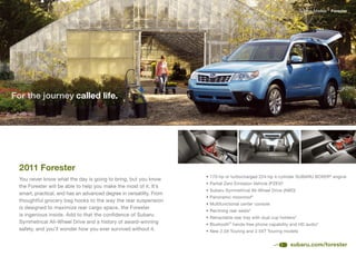 Subaru Models   Forester




For the journey called life.




  2011 Forester
                                                                      •	170-hp	or	turbocharged	224-hp	4-cylinder	SUBARU	BOXER® engine
  You never know what the day is going to bring, but you know
                                                                      •	Partial	Zero	Emission	Vehicle	(PZEV)4
  the Forester will be able to help you make the most of it. It’s
                                                                      •	Subaru	Symmetrical	All-Wheel	Drive	(AWD)
  smart, practical, and has an advanced degree in versatility. From
                                                                      •	Panoramic	moonroof 4
  thoughtful grocery bag hooks to the way the rear suspension
                                                                      •	Multifunctional	center	console
  is designed to maximize rear cargo space, the Forester
                                                                      •	Reclining	rear	seats4
  is ingenious inside. Add to that the confidence of Subaru
                                                                      •	Retractable	rear	tray	with	dual	cup	holders4
  Symmetrical	All-Wheel	Drive	and	a	history	of	award-winning	         •	Bluetooth®	hands-free	phone	capability	and	HD	audio4
  safety, and you’ll wonder how you ever survived without it.         •	New	2.5X	Touring	and	2.5XT	Touring	models


                                                                                                                subaru.com/forester
 