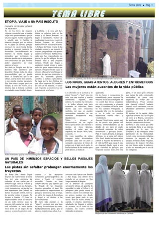 ETIOPÍA, VIAJE A UN PAÍS INSÓLITO
CARMEN GUTIERREZ GÓMEZ
DE MERODIO
Ya en los foros de mujeres           y Lalibela; y la ruta del Sur,
viajeras, comprobé que se puede      dónde se enfatiza más en las
viajar sola perfectamente, que es    tribus y el factor humano. Al
un país seguro. Gente acogedora      llegar al aeropuerto, incluso de
y amable que te facilita la          madrugada, numerosos stands de
estancia siempre que no entres       hoteles lujosos, te ofrecen
en tu papel de turista, porque       habitación con transfert incluido.
entonces te sacan hasta donde        A lo largo del viaje en una de las
pueden e intentan venderte lo        ciudades, como ya me conocía el
invendible. Inevitablemente no       sistema, pregunté en cada puesto
tenemos la misma lógica y            cuánto costaba una habitación y
pretenden que invirtamos lo          cada uno fue respondiendo un
máximo posible en su país porque     precio, lo que les obligué de una
son conscientes de que nuestro       manera sutil a una pequeña
poder adquisitivo es muy             subasta. Desde que llegas a
superior al suyo.                    cualquier ciudad etíope te salen
Sin duda es Etiopía uno de los       miles de guías improvisados que
destinos más auténticos por          ejercen contigo como tal y que se
descubrir. Rompe todas las ideas     ofrecen a buscarte hotel (luego te
preconcebidas que se pueda           enteras de que una comisión es
tener. A Etiopía hay que ir sin      para él), enseñarte iglesias,
tabúes, con la mente bien abierta,   castillos e incluso explicártelos.    Hombres en Lalibela, uno de los dos mil templos excavados en la roca
y con mucha, mucha, paciencia.       Se rigen por la hora bíblica, así
Hay dos rutas a seguir para ver      que ellos empiezan la jornada a       LOS NIÑOS, GUÍAS ATENTOS, ALEGRES Y ENTROMETIDOS
Etiopia, la ruta del Norte, si te    las seis de la mañana, es decir
interesa más la historia y cultura   con respecto a nosotros hay un        Las mujeres están ausentes de la vida pública
en ciudades como Gondar, Axum        desajuste de seis horas.
                                                                           Los chavales se te acercan y te       aguinaldo.                             parte, es el único país africano
                                                                           piden “money” y “pen” pero sin        En los bares y restaurantes he         que nunca ha sido colonizado,
                                                                           más, con una sonrisa y mucha          contabilizado pocas mujeres, la        sintiéndose su gente muy
                                                                           amabilidad.      Algunos,      más    mayoría de las veces ninguna. na       orgullosa de luchar por su
                                                                           astutos, te enseñan las monedas       vez conté diez mesas ocupadas          independencia. Posee además
                                                                           y te piden alguna más para            por seis comensales y ninguna          una riqueza cultural bastante
                                                                           aumentar su colección, basta          mujer. En cambio, sí las he visto      inusual en el continente, con un
                                                                           decirle que uno colecciona            en los campos trabajando y             abundante patrimonio cristiano
                                                                           también, así que se pueden            cargando leña y en los mercados        ortodoxo.
                                                                           intercambiar monedas, en ese          o en la calle en puestos               El nombre de la capital Addis
                                                                           momento       desaparecen     muy     imprevistos asando maíz y              significa la nueva flor, la vida gira
                                                                           rápidamente.                          vendiéndolo.                           en torno a la Piazza, centenares
                                                                           Niños       y     jóvenes        se   Aunque Etiopía sigue siendo uno        de autobuses parten de allí con
                                                                           desenvuelven en un inglés             de los países más pobres del           destino a numerosos destinos.
                                                                           básico para atraer a los turistas e   mundo, afortunadamente ya ha           Lalibela es una ciudad que debe
                                                                           incluso en otros idiomas,             dejado de ser para el mudo             su merecida fama a sus iglesias
                                                                           muchos, al saber que era              occidental sinónimo de niños           excavadas en la roca. La
                                                                           española, me decían “hola, hola,      desnutridos y paisajes áridos.         UNESCO la ha catalogado como
                                                                           cocacola…”.                           Para el viajero, Etiopía, la antigua   patrimonio de la Humanidad.
                                                                           He visto pandillas de niños           Abisinia, es la cuna del mítico        Asistí a una ceremonia religiosa
                                                                           (ninguna niña) divirtiéndose          Nilo Azul, donde las tierras altas     ortodoxa (la mayoría de los
                                                                           portando cada uno un palo y           cubren la mayoría del territorio y     etíopes profesan dicha religión),
                                                                           cantando canciones al ritmo de        el valle del Rift que cruza el país    centenares de mujeres llevaban
                                                                           golpes con el palo en el suelo, lo    en diagonal dando lugar a una          un chal blanco sobre la cabeza y
                                                                           hacían delante de las tiendas para    gran variedad de paisajes que          el rito era marcado por el son de
                                                                           pedir dinero, a modo de               hospedan una rica fauna. Por otra      las campanas.

Niños sonrientes que se ofrecen como guías turísticos

UN PAÍS DE INMENSOS ESPACIOS Y BELLOS PAISAJES
NATURALES
Las pistas sin asfaltar prolongan enormemente los
trayectos
En Bahar Dar, donde llegué           cortada     y     los    pasajeros    cervezas más típicas son Bodele
después de cuatro horas de mini      voluntarios quitan las piedras y la   y San Jorge, esta última lleva
bus por una carretera de             arena y hacen el camino               pintada en su envase un San
cafetales, di una vuelta por el      accesible. Cuando es más              Jorge matando al dragón.
inmenso lago Tana de ochenta y       complicado hay que esperar que        En la antesala de cualquier
cinco kilómetros, en una barquita,   la llegada de las máquinas            aeropuerto etíope, un guardia de
visité monasterios, en uno de los    intenten normalizar el paso. De       seguridad te pide el billete y el
más importantes, San Gabriel, las    todos modos es impresionante el       pasaporte para poder entrar al
damas no pueden entrar, sólo se      paisaje y merece la pena el viaje,    interior, y justo en la entrada hay
les permite visitar el museo. De     yo salí a las cuatro de la mañana     un primer escáner por donde
Axoum a Gondar, 375 kms, es          y llegué a mi destino a las           tienes que pasar todo lo que
imprescindible hacer el trayecto     diecisiete horas.                     llevas. Sólo en Addis Abeba, la
en un todo terreno pues la           El plato más popular es la            capital, vi paneles electrónicos
mayoría del camino es pista, no      ”injera”, cocinado con una base       señalando las llegada y salidas
está asfaltado, se suele tardar      de pan y diversos tipos de carne,     de aviones, en el resto de las
trece horas en el mejor de los       fundamentalmente pollo, que se        ciudades, los vuelos estaban
casos, y a veces la carretera está   adereza con diversas salsas. Las      indicados en pizarras.
                                                                                                                 Mujeres en una ceremonia ortodoxa en Lalibela
 