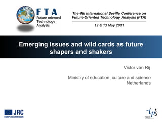 The 4th International Seville Conference on Future-Oriented Technology Analysis (FTA) 12 & 13 May 2011 Emerging issues and wild cards as future shapers and shakers Victor van Rij Ministry of education, culture and science Netherlands 