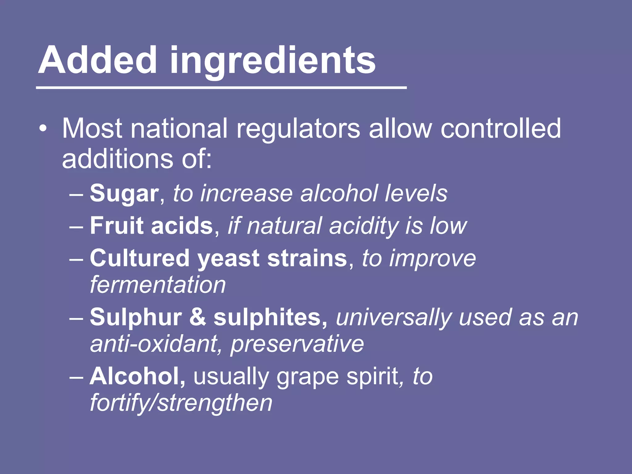 Added ingredients
• Most national regulators allow controlled
  additions of:
  – Sugar, to increase alcohol levels
  – Fruit acids, if natural acidity is low
  – Cultured yeast strains, to improve
    fermentation
  – Sulphur & sulphites, universally used as an
    anti-oxidant, preservative
  – Alcohol, usually grape spirit, to
    fortify/strengthen
 