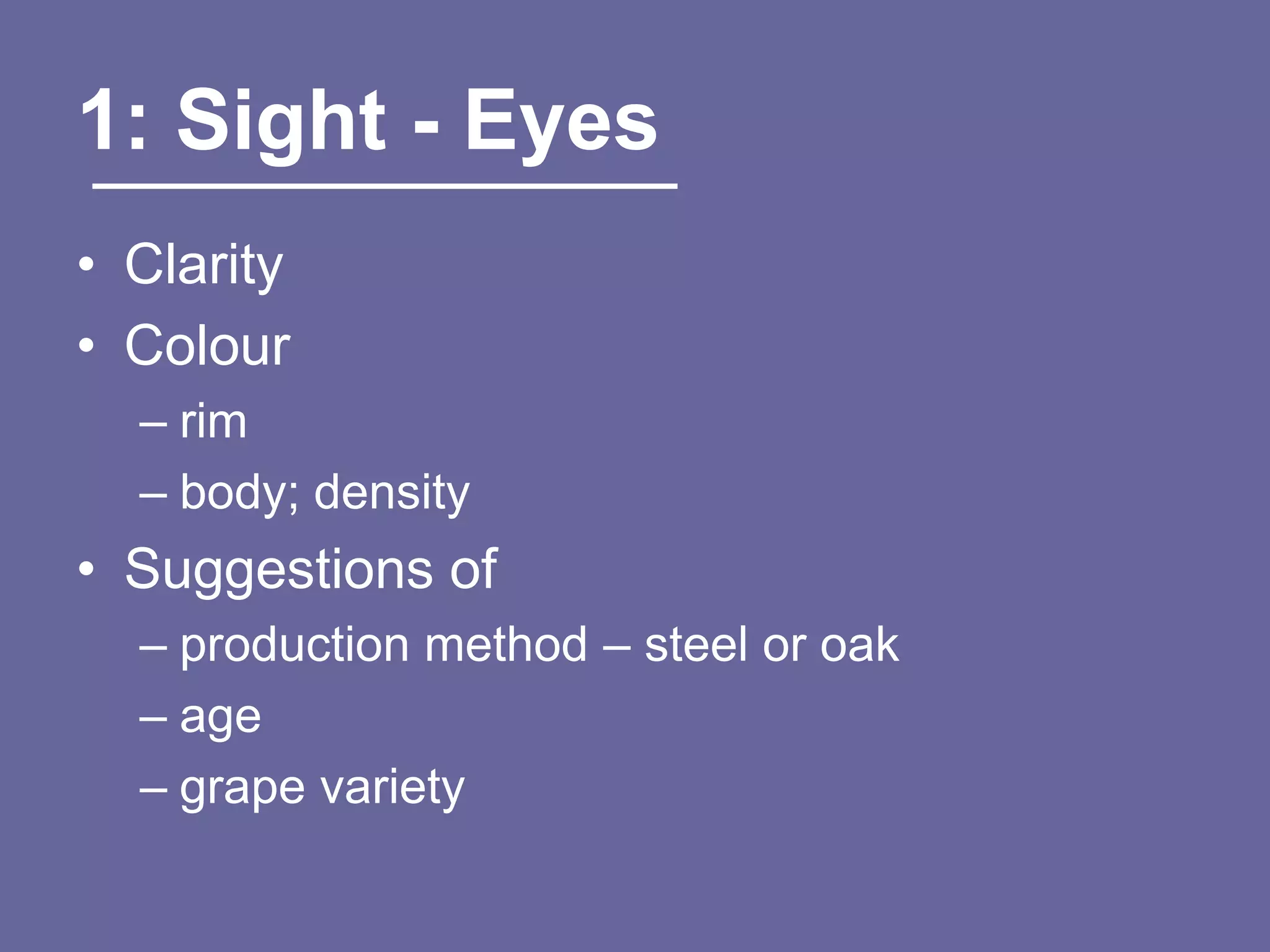 1: Sight - Eyes
• Clarity
• Colour
  – rim
  – body; density
• Suggestions of
  – production method – steel or oak
  – age
  – grape variety
 
