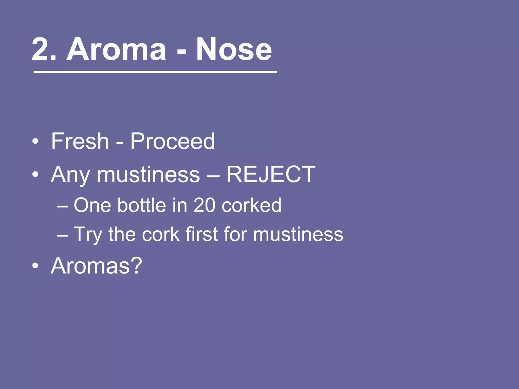 2. Aroma - Nose

• Fresh - Proceed
• Any mustiness – REJECT
  – One bottle in 20 corked
  – Try the cork first for mustiness
• Aromas?
 