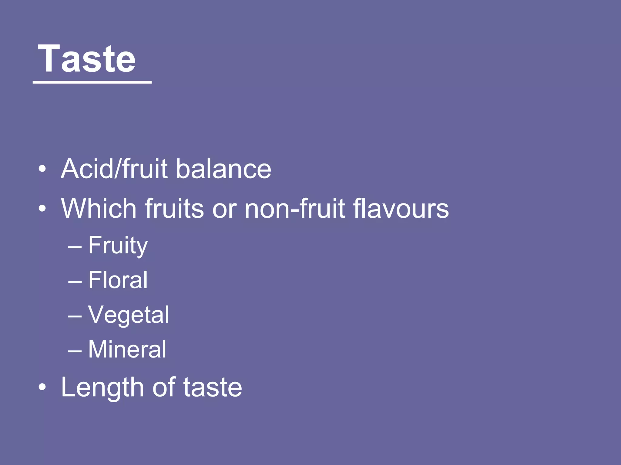 Taste

• Acid/fruit balance
• Which fruits or non-fruit flavours
  – Fruity
  – Floral
  – Vegetal
  – Mineral
• Length of taste
 