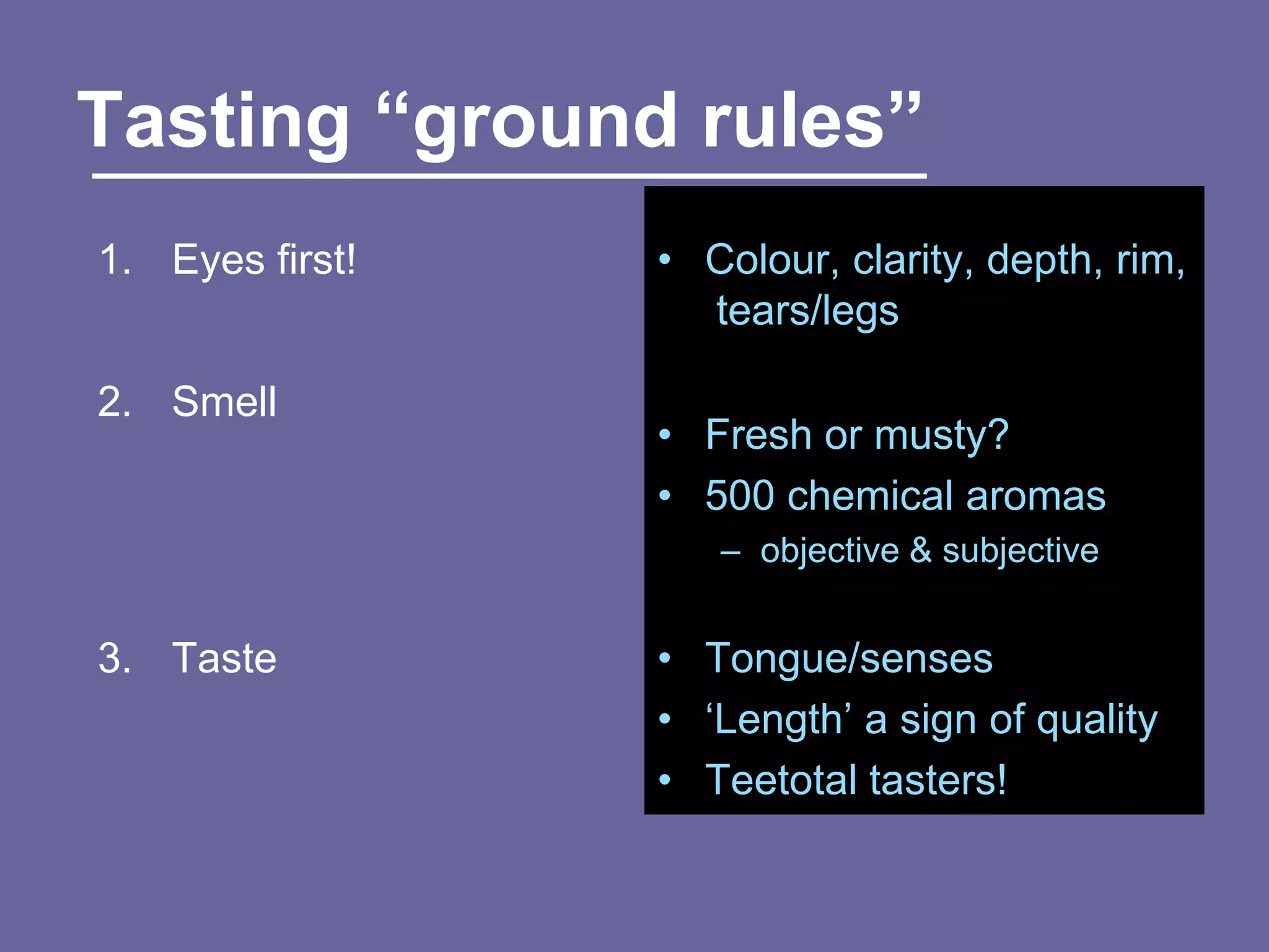 Tasting “ground rules”
1. Eyes first!   • Colour, clarity, depth, rim,
                   tears/legs

2. Smell
                 • Fresh or musty?
                 • 500 chemical aromas
                    – objective & subjective


3. Taste         • Tongue/senses
                 • „Length‟ a sign of quality
                 • Teetotal tasters!
 