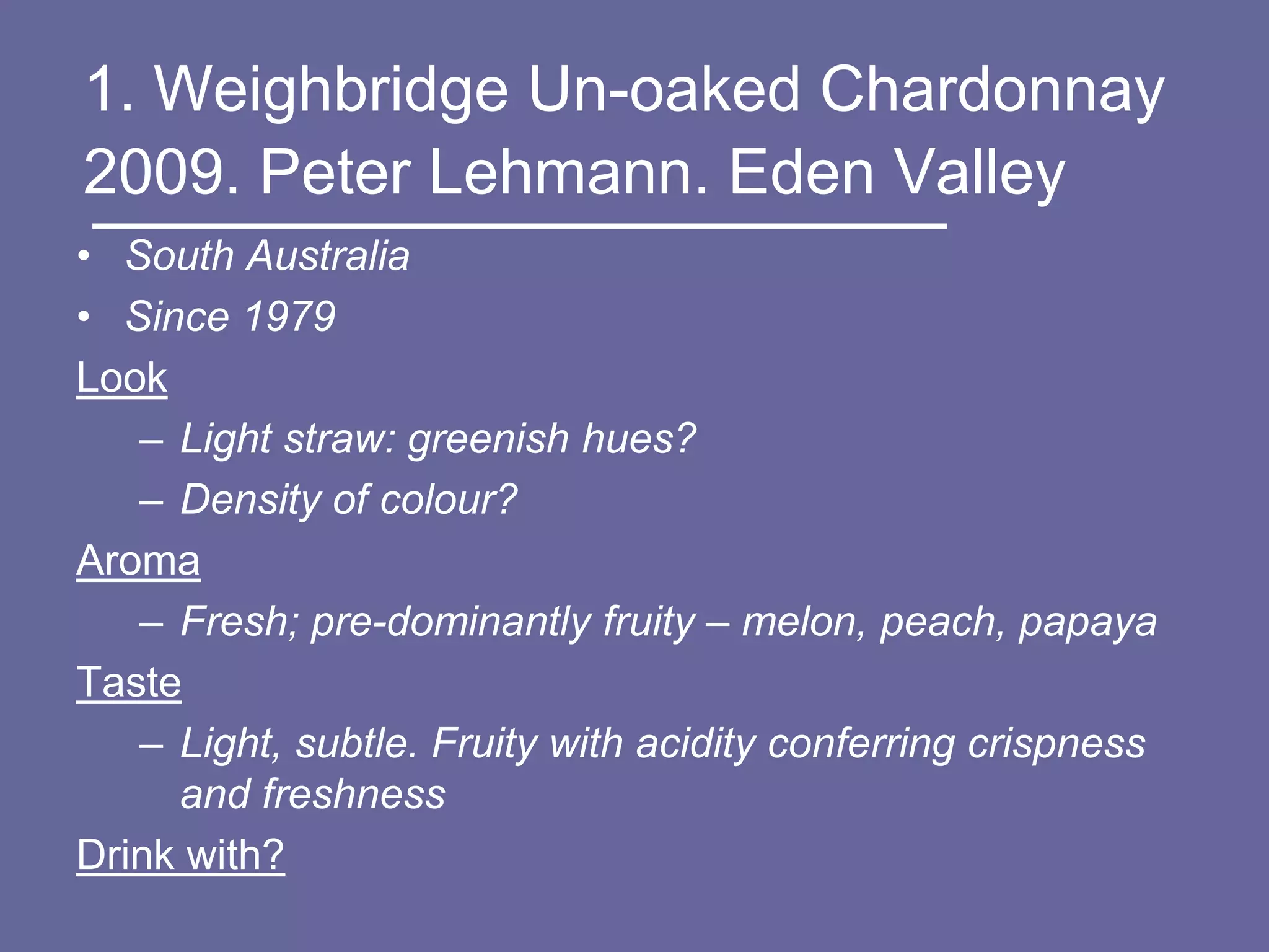 1. Weighbridge Un-oaked Chardonnay
2009. Peter Lehmann. Eden Valley
• South Australia
• Since 1979
Look
   – Light straw: greenish hues?
   – Density of colour?
Aroma
   – Fresh; pre-dominantly fruity – melon, peach, papaya
Taste
   – Light, subtle. Fruity with acidity conferring crispness
     and freshness
Drink with?
 