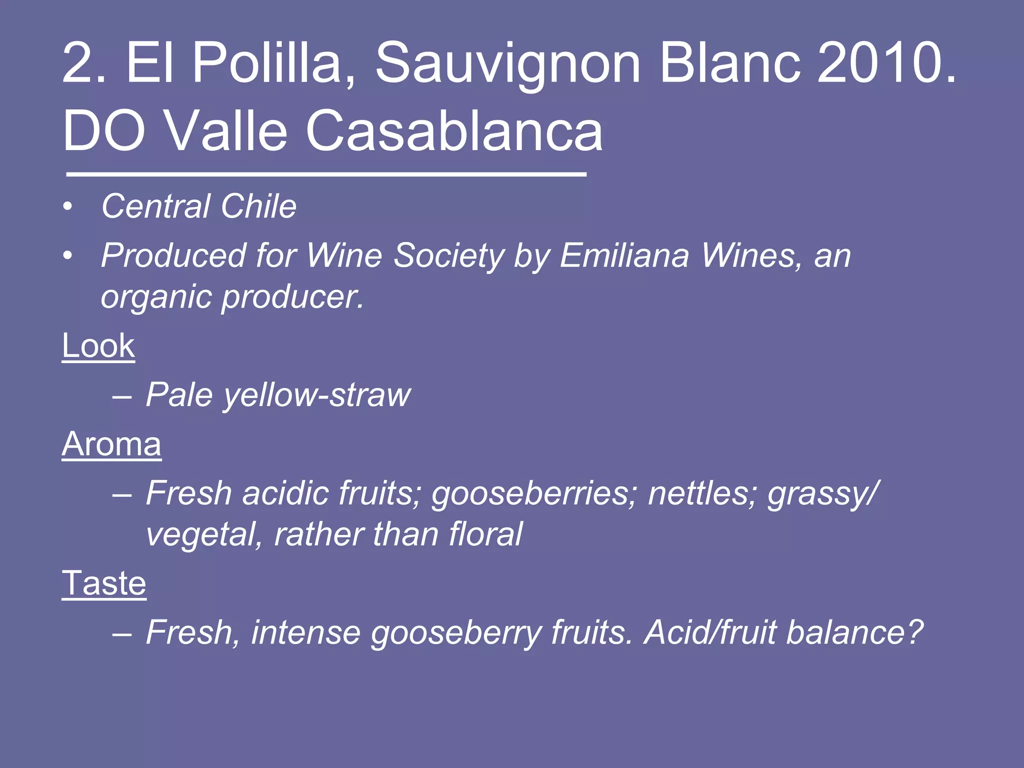 2. El Polilla, Sauvignon Blanc 2010.
DO Valle Casablanca
• Central Chile
• Produced for Wine Society by Emiliana Wines, an
  organic producer.
Look
   – Pale yellow-straw
Aroma
   – Fresh acidic fruits; gooseberries; nettles; grassy/
     vegetal, rather than floral
Taste
   – Fresh, intense gooseberry fruits. Acid/fruit balance?
 