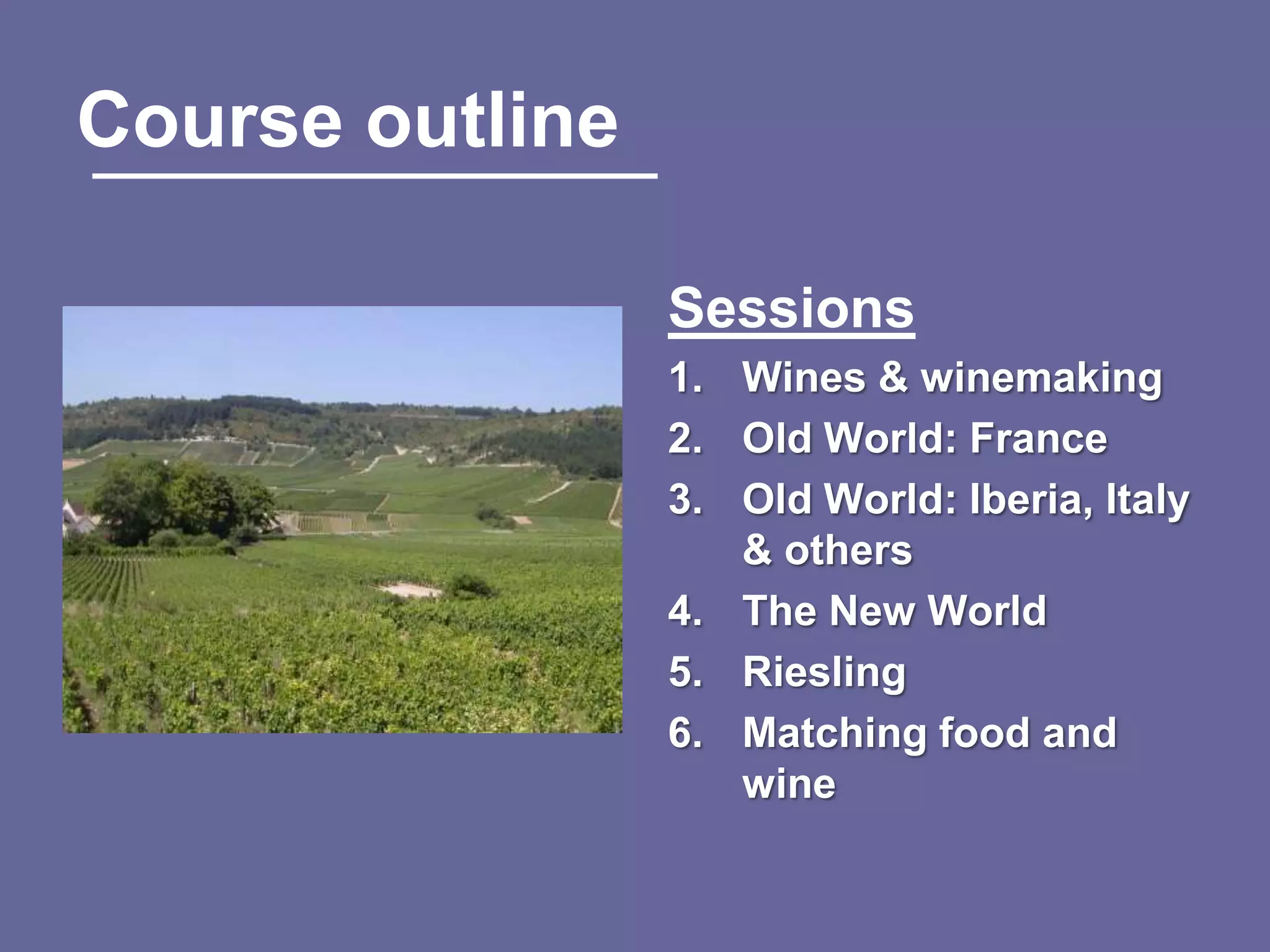Course outline

                 Sessions
                 1. Wines & winemaking
                 2. Old World: France
                 3. Old World: Iberia, Italy
                    & others
                 4. The New World
                 5. Riesling
                 6. Matching food and
                    wine
 