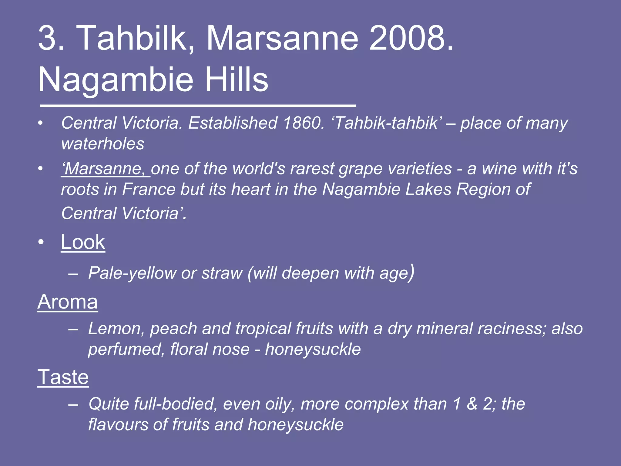 3. Tahbilk, Marsanne 2008.
Nagambie Hills
• Central Victoria. Established 1860. ‘Tahbik-tahbik’ – place of many
  waterholes
• ‘Marsanne, one of the world's rarest grape varieties - a wine with it's
  roots in France but its heart in the Nagambie Lakes Region of
  Central Victoria’.
• Look
    – Pale-yellow or straw (will deepen with age)
Aroma
    – Lemon, peach and tropical fruits with a dry mineral raciness; also
      perfumed, floral nose - honeysuckle
Taste
    – Quite full-bodied, even oily, more complex than 1 & 2; the
      flavours of fruits and honeysuckle
 