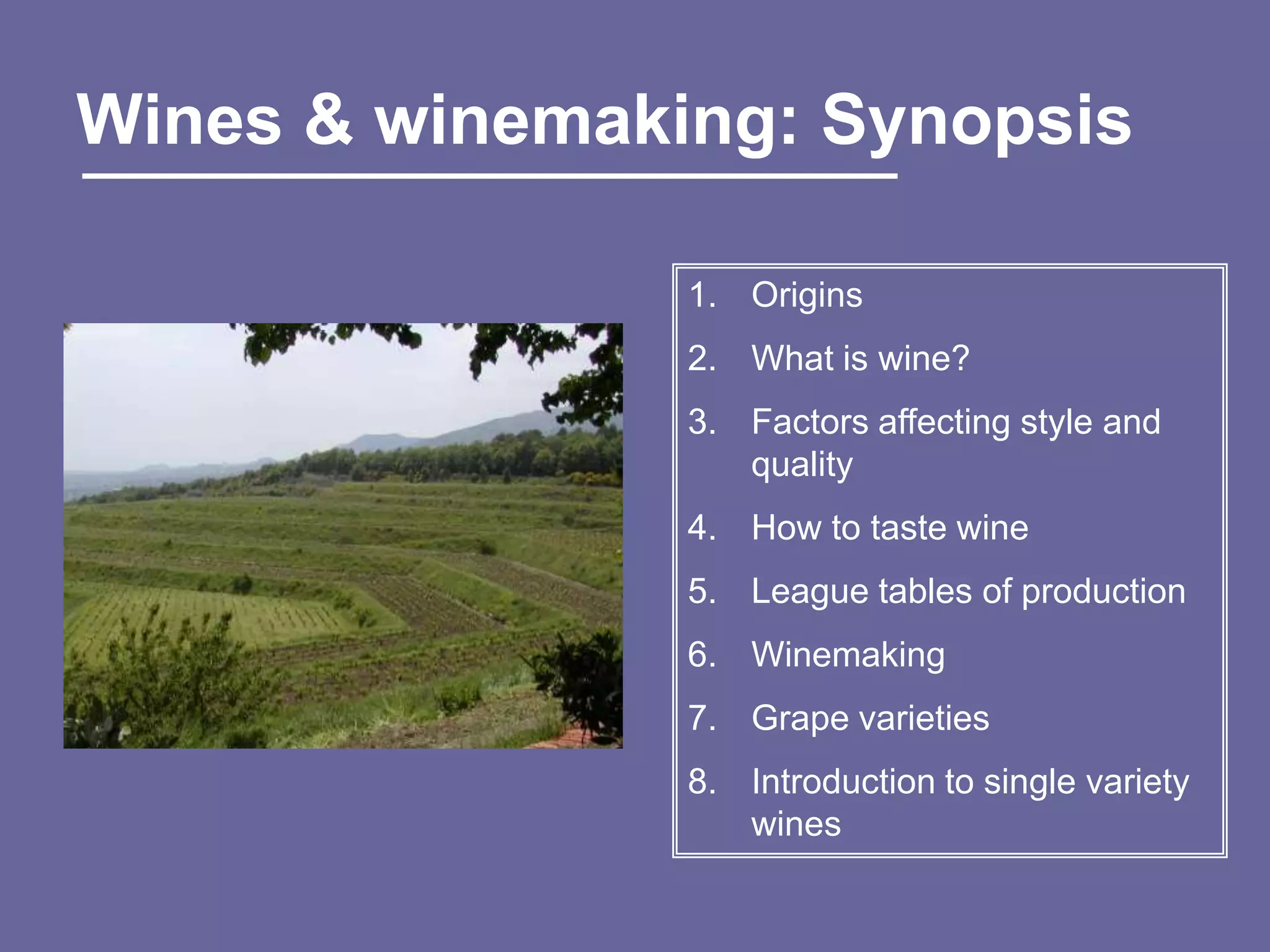 Wines & winemaking: Synopsis

                1. Origins
                2. What is wine?
                3. Factors affecting style and
                   quality
                4. How to taste wine
                5. League tables of production
                6. Winemaking
                7. Grape varieties
                8. Introduction to single variety
                   wines
 