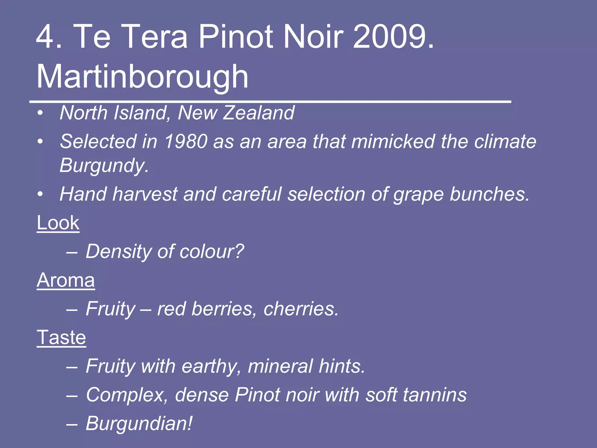 4. Te Tera Pinot Noir 2009.
Martinborough
• North Island, New Zealand
• Selected in 1980 as an area that mimicked the climate
  Burgundy.
• Hand harvest and careful selection of grape bunches.
Look
   – Density of colour?
Aroma
   – Fruity – red berries, cherries.
Taste
   – Fruity with earthy, mineral hints.
   – Complex, dense Pinot noir with soft tannins
   – Burgundian!
 