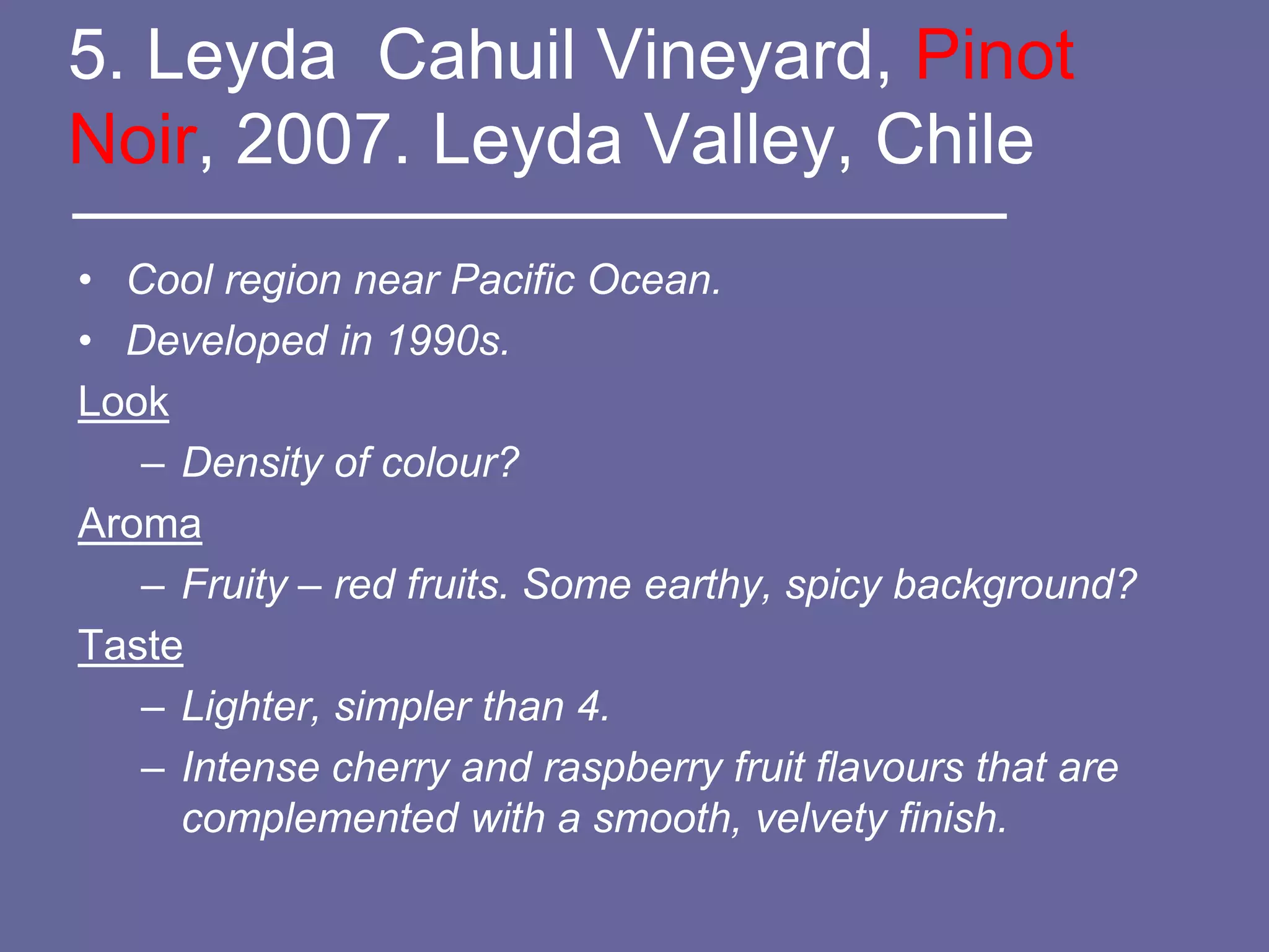 5. Leyda Cahuil Vineyard, Pinot
Noir, 2007. Leyda Valley, Chile
• Cool region near Pacific Ocean.
• Developed in 1990s.
Look
   – Density of colour?
Aroma
   – Fruity – red fruits. Some earthy, spicy background?
Taste
   – Lighter, simpler than 4.
   – Intense cherry and raspberry fruit flavours that are
     complemented with a smooth, velvety finish.
 