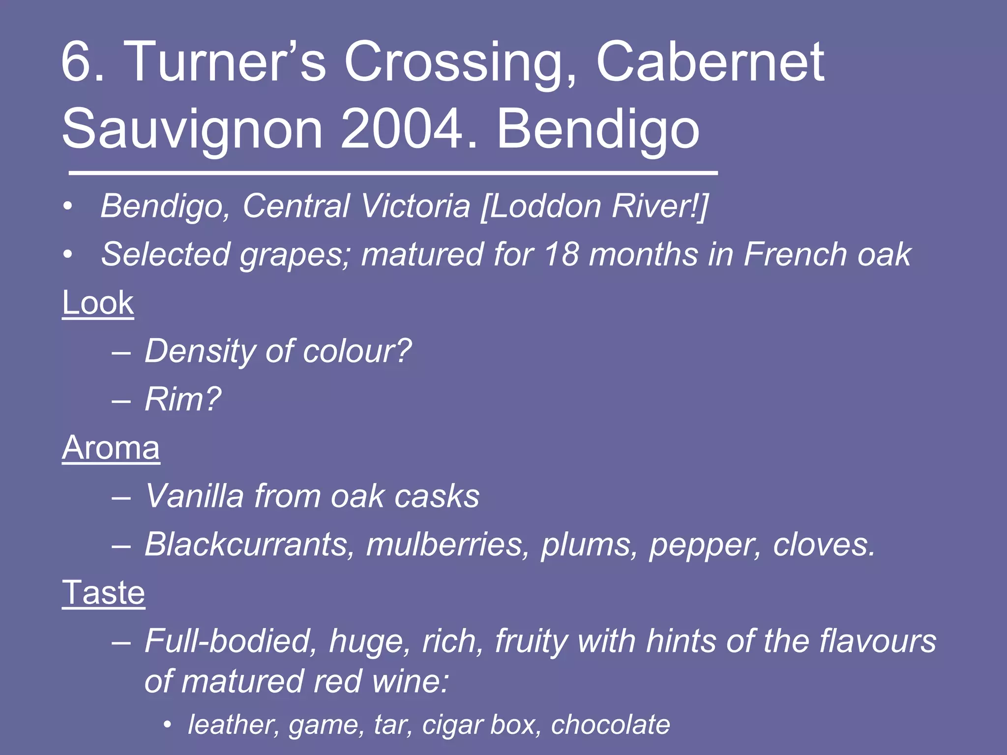 6. Turner‟s Crossing, Cabernet
Sauvignon 2004. Bendigo
• Bendigo, Central Victoria [Loddon River!]
• Selected grapes; matured for 18 months in French oak
Look
   – Density of colour?
   – Rim?
Aroma
   – Vanilla from oak casks
   – Blackcurrants, mulberries, plums, pepper, cloves.
Taste
   – Full-bodied, huge, rich, fruity with hints of the flavours
     of matured red wine:
       • leather, game, tar, cigar box, chocolate
 
