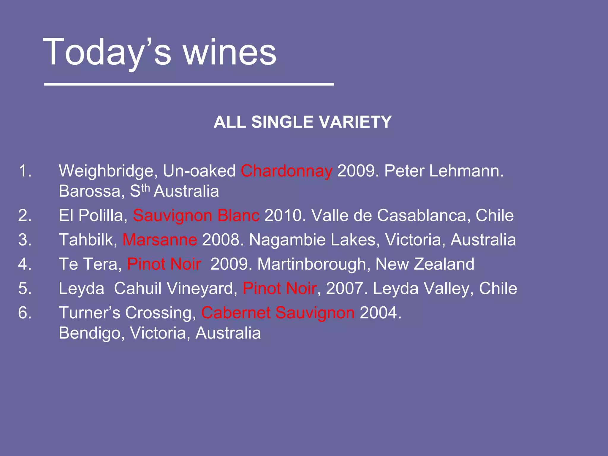 Today‟s wines
                         ALL SINGLE VARIETY

1.   Weighbridge, Un-oaked Chardonnay 2009. Peter Lehmann.
     Barossa, Sth Australia
2.   El Polilla, Sauvignon Blanc 2010. Valle de Casablanca, Chile
3.   Tahbilk, Marsanne 2008. Nagambie Lakes, Victoria, Australia
4.   Te Tera, Pinot Noir 2009. Martinborough, New Zealand
5.   Leyda Cahuil Vineyard, Pinot Noir, 2007. Leyda Valley, Chile
6.   Turner‟s Crossing, Cabernet Sauvignon 2004.
     Bendigo, Victoria, Australia
 