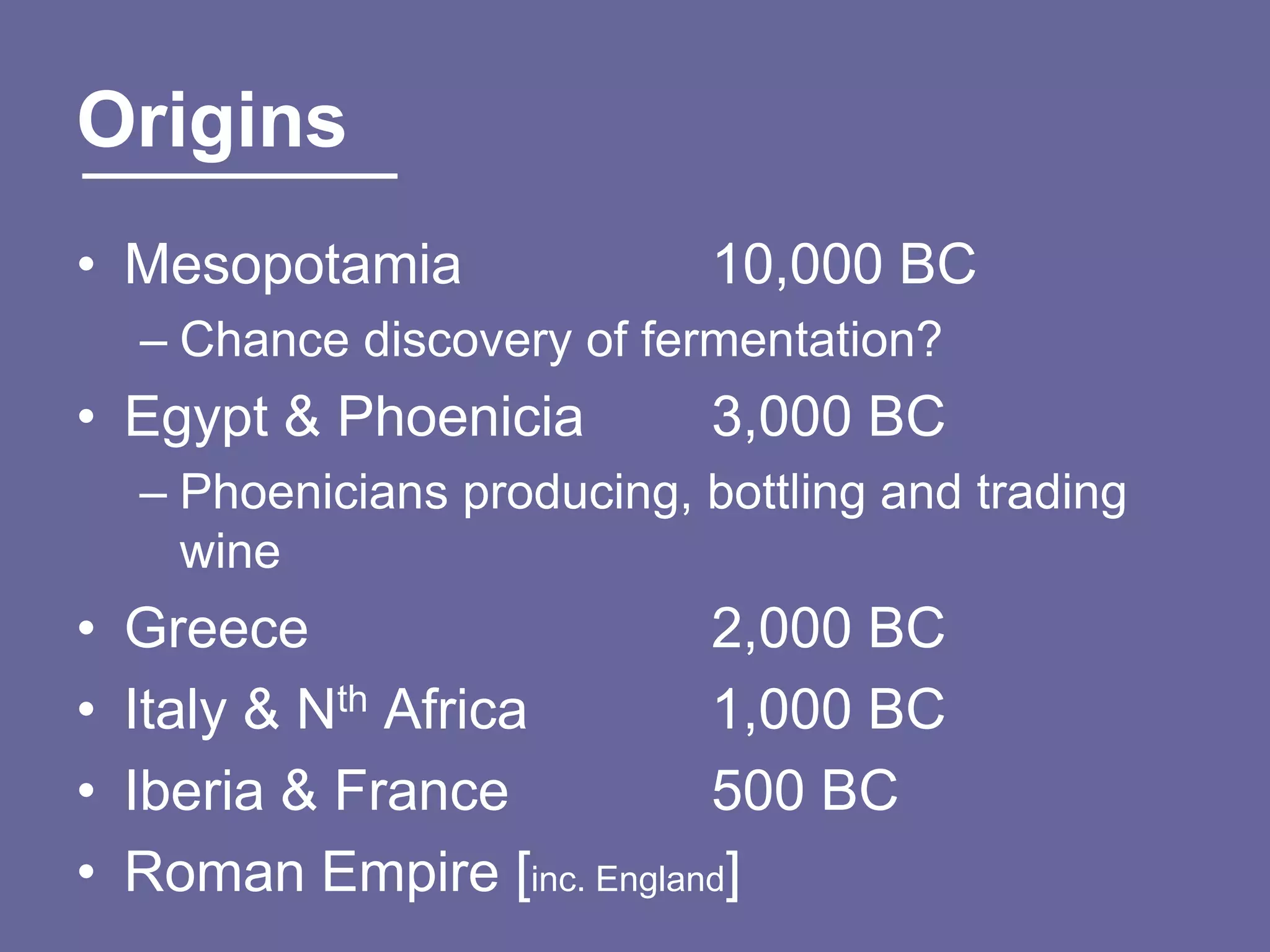 Origins
• Mesopotamia                 10,000 BC
    – Chance discovery of fermentation?
• Egypt & Phoenicia           3,000 BC
    – Phoenicians producing, bottling and trading
      wine
•   Greece                   2,000 BC
•   Italy & Nth Africa       1,000 BC
•   Iberia & France          500 BC
•   Roman Empire [inc. England]
 