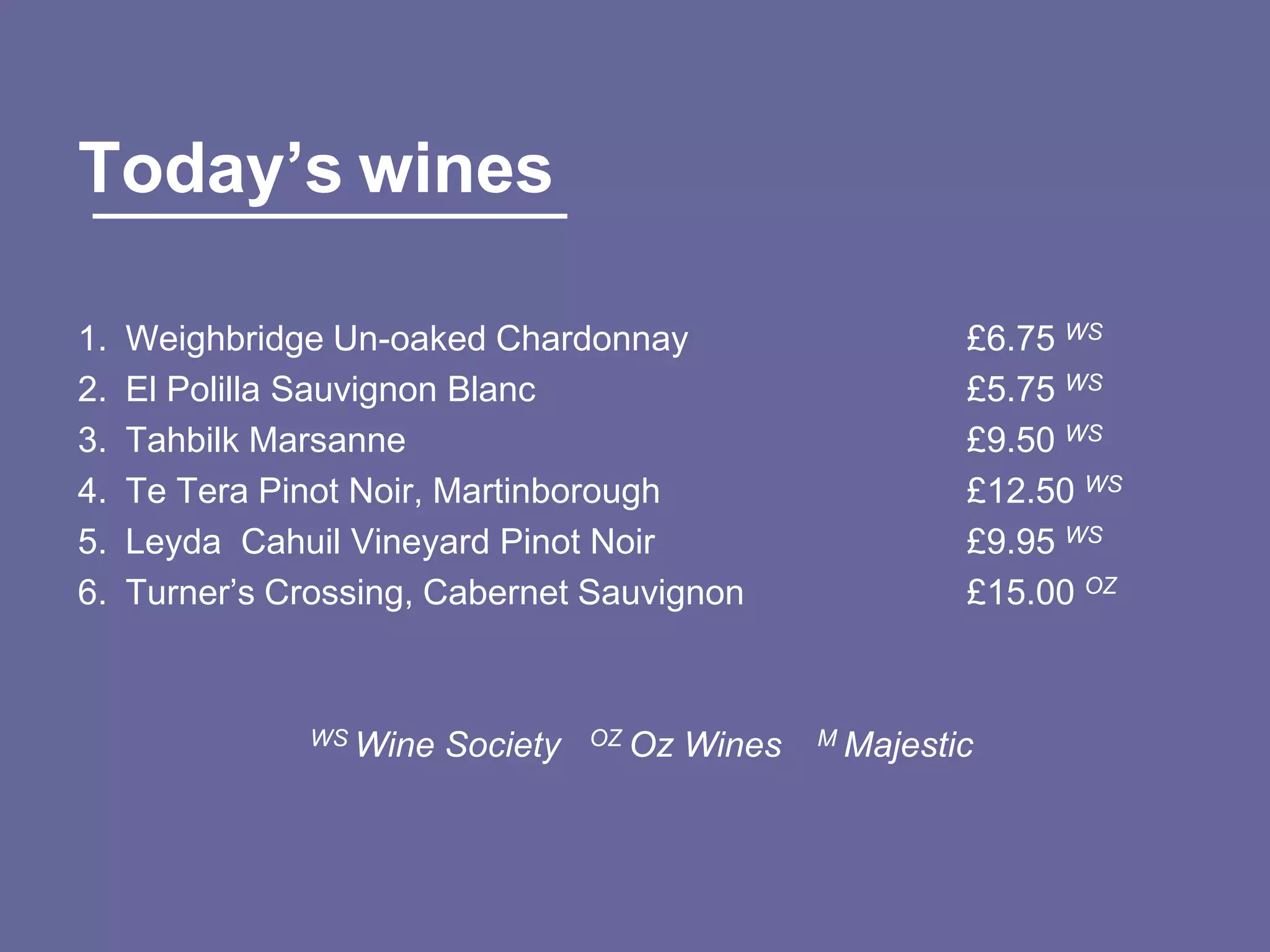 Today’s wines

1.   Weighbridge Un-oaked Chardonnay                         £6.75 WS
2.   El Polilla Sauvignon Blanc                              £5.75 WS
3.   Tahbilk Marsanne                                        £9.50 WS
4.   Te Tera Pinot Noir, Martinborough                       £12.50 WS
5.   Leyda Cahuil Vineyard Pinot Noir                        £9.95 WS
6.   Turner‟s Crossing, Cabernet Sauvignon                   £15.00 OZ



                WS Wine   Society   OZ Oz   Wines   M Majestic
 
