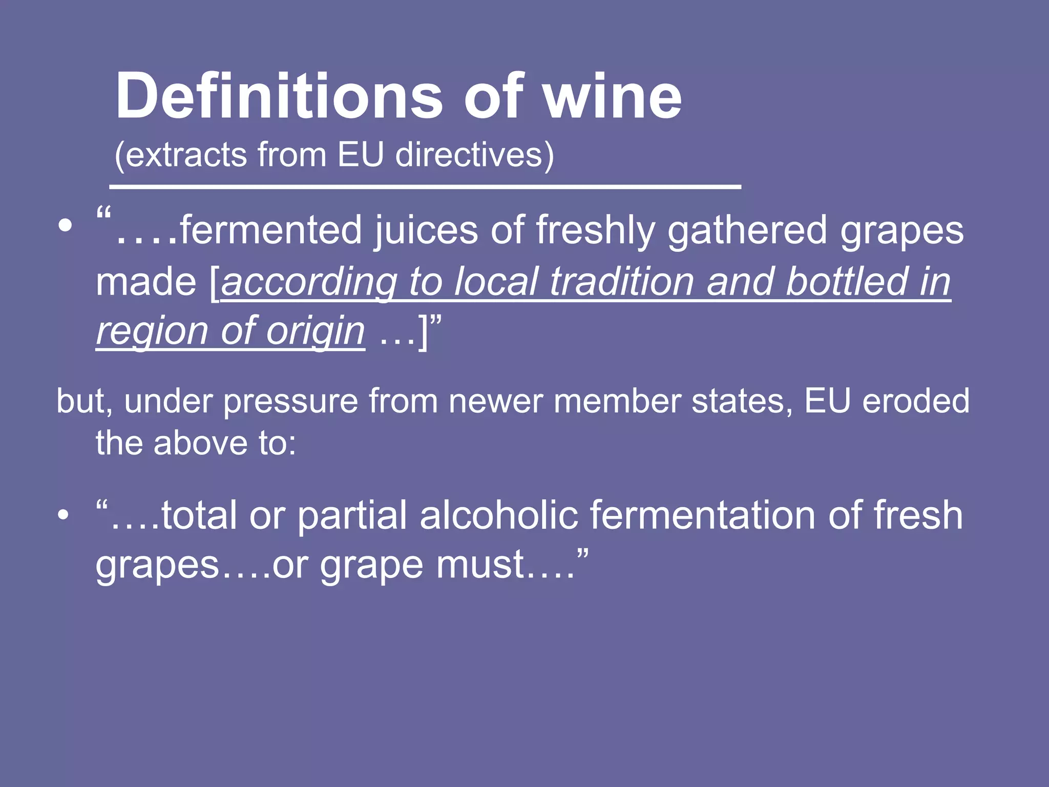Definitions of wine
   (extracts from EU directives)

• “….fermented juices of freshly gathered grapes
  made [according to local tradition and bottled in
  region of origin …]”
but, under pressure from newer member states, EU eroded
  the above to:

• “….total or partial alcoholic fermentation of fresh
  grapes….or grape must….”
 