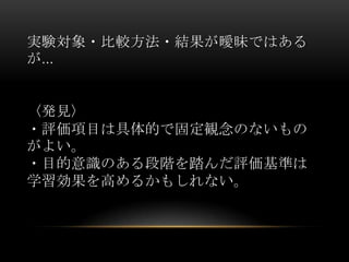 実験対象・比較方法・結果が曖昧ではある
が…


〈発見〉
・評価項目は具体的で固定観念のないもの
がよい。
・目的意識のある段階を踏んだ評価基準は
学習効果を高めるかもしれない。
 