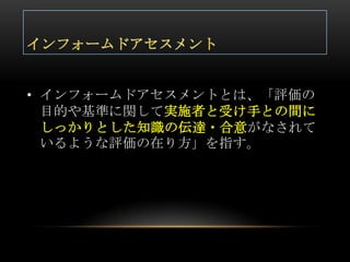 • インフォームドアセスメントとは、「評価の
  目的や基準に関して実施者と受け手との間に
  しっかりとした知識の伝達・合意がなされて
  いるような評価の在り方」を指す。
 