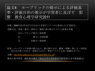 論文4: ルーブリックの提示による評価基
準・評価目的の教示が学習者に及ぼす 影
響 教育心理学研究2011
対象：2009年国立T大学で行われた学習ゼミナールに参加した中学2年生。
実験方法：英語・数学・理科の三教科で5日間でテストと授業を実施
            ①ルーブリック提示ー添削群
            ②                  提示ー非添削群
            ③               非提示ー添削群


結果：ルーブリック非提示群と比べ、提示群の方が、興味・理解・楽しさ・知的好
  奇心など多くの点で 効果が上がり、事後テストでも高い成績を示した。
文献：http://www.jstage.jst.go.jp/article/jjep/59/2/131/_pdf
教育心理学研究             2011 鈴木雅之（東京大学大学院教育学研究科/日本学術振興会）
 