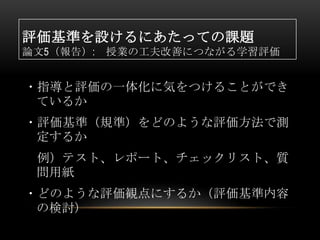 評価基準を設けるにあたっての課題
論文5（報告）:   授業の工夫改善につながる学習評価


・指導と評価の一体化に気をつけることができ
 ているか
・評価基準（規準）をどのような評価方法で測
 定するか
 例）テスト、レポート、チェックリスト、質
 問用紙
・どのような評価観点にするか（評価基準内容
 の検討）
 