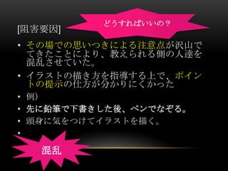 どうすればいいの？
[阻害要因]
• その場での思いつきによる注意点が沢山で
  てきたことにより、教えられる側の人達を
  混乱させていた。
• イラストの描き方を指導する上で、ポイン
  トの提示の仕方が分かりにくかった
• 例）
• 先に鉛筆で下書きした後、ペンでなぞる。
• 頭身に気をつけてイラストを描く。
•

   混乱
 