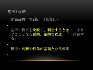 基準 / 規準
「国語辞典     第2版」（集英社）
•
    基準：物事を比較し、判定するときに、より
    どころとなる質的、量的な程度。「－に達す
    る」
•
    規準：判断や行為の基礎となる標準
•
 