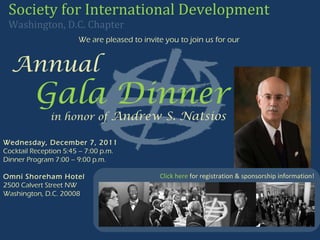 We are pleased to invite you to join us for our   Annual     Gala Dinner   in honor of   Andrew S. Natsios Society for International Development   Washington, D.C. Chapter   Wednesday, December 7, 2011 Cocktail Reception 5:45 – 7:00 p.m. Dinner Program 7:00 – 9:00 p.m. Omni Shoreham Hotel 2500 Calvert Street NW Washington, D.C. 20008 Click here  for registration & sponsorship information! 
