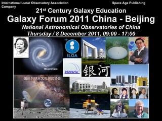 21 st  Century Galaxy Education International Lunar Observatory Association   Space Age Publishing Company Galaxy Forum 2011 China - Beijing National Astronomical Observatories of China Thursday / 8 December 2011, 09:00 - 17:00 