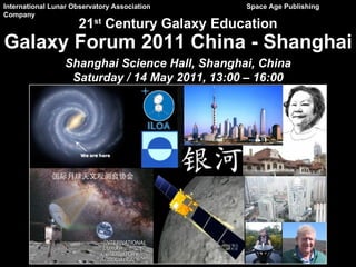 International Lunar Observatory Association    Space Age Publishing
Company
                     21st Century Galaxy Education
Galaxy Forum 2011 China - Shanghai
                 Shanghai Science Hall, Shanghai, China
                  Saturday / 14 May 2011, 13:00 – 16:00
 
