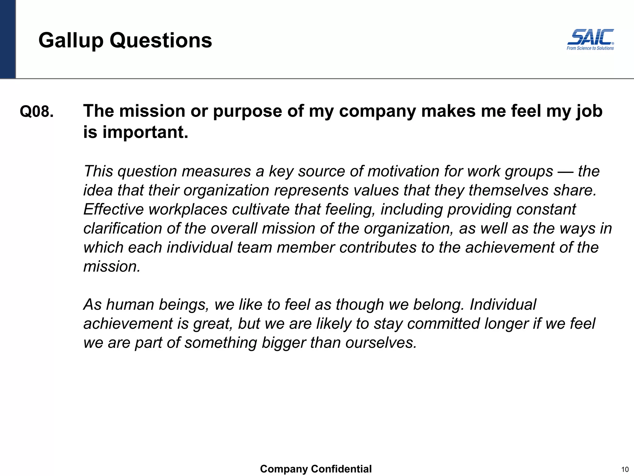 Company Confidential 10
Gallup Questions
Q08. The mission or purpose of my company makes me feel my job
is important.
This question measures a key source of motivation for work groups — the
idea that their organization represents values that they themselves share.
Effective workplaces cultivate that feeling, including providing constant
clarification of the overall mission of the organization, as well as the ways in
which each individual team member contributes to the achievement of the
mission.
As human beings, we like to feel as though we belong. Individual
achievement is great, but we are likely to stay committed longer if we feel
we are part of something bigger than ourselves.
 