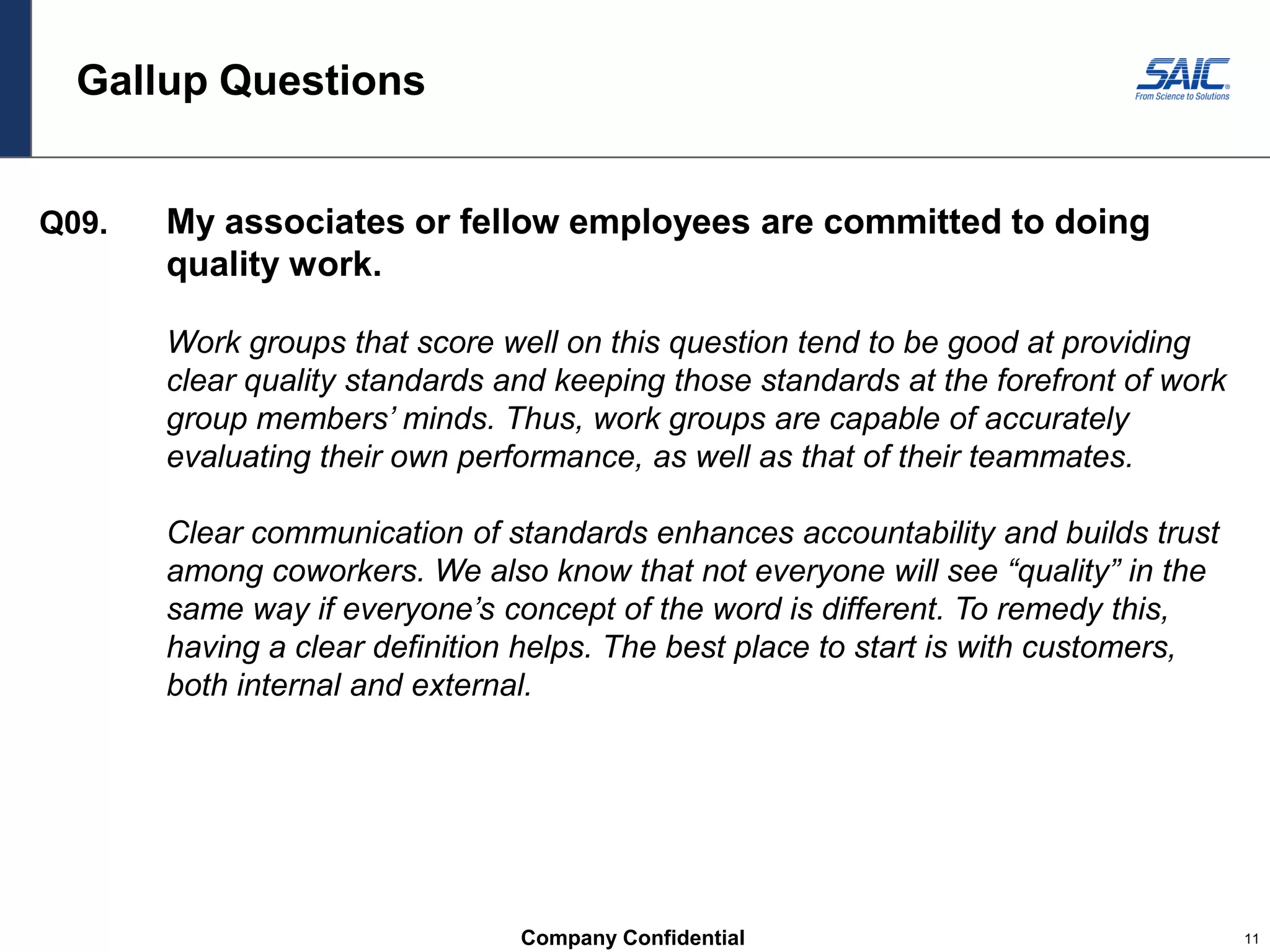 Company Confidential 11
Gallup Questions
Q09. My associates or fellow employees are committed to doing
quality work.
Work groups that score well on this question tend to be good at providing
clear quality standards and keeping those standards at the forefront of work
group members’ minds. Thus, work groups are capable of accurately
evaluating their own performance, as well as that of their teammates.
Clear communication of standards enhances accountability and builds trust
among coworkers. We also know that not everyone will see “quality” in the
same way if everyone’s concept of the word is different. To remedy this,
having a clear definition helps. The best place to start is with customers,
both internal and external.
 