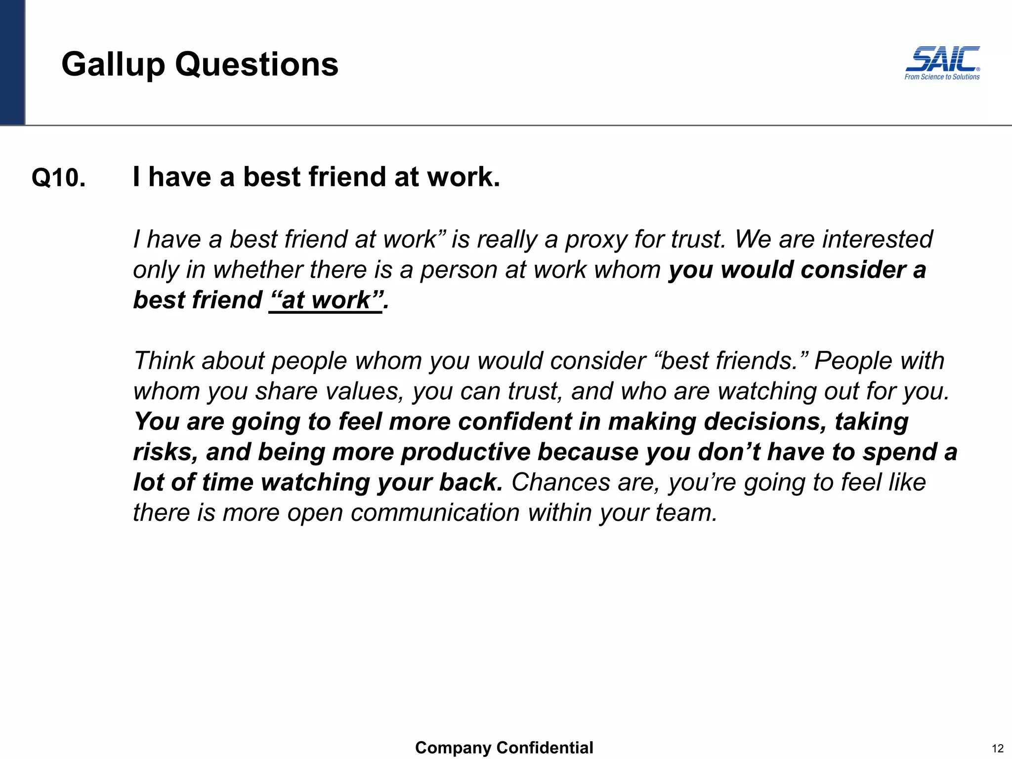 Company Confidential 12
Gallup Questions
Q10. I have a best friend at work.
I have a best friend at work” is really a proxy for trust. We are interested
only in whether there is a person at work whom you would consider a
best friend “at work”.
Think about people whom you would consider “best friends.” People with
whom you share values, you can trust, and who are watching out for you.
You are going to feel more confident in making decisions, taking
risks, and being more productive because you don’t have to spend a
lot of time watching your back. Chances are, you’re going to feel like
there is more open communication within your team.
 
